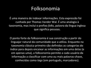 Folksonomia É uma maneira de indexar informações. Esta expressão foi cunhada por Thomas Vander Wal. É uma analogia à taxonomia, mas inclui o prefixo  folks , palavra da língua inglesa que significa pessoas. O ponto forte da folksonomia é sua construção a partir do linguajar natural da comunidade que a utiliza. Enquanto na taxonomia clássica primeiro são definidas as categorias do índice para depois encaixar as informações em uma delas (e em apenas uma), a folksonomia permite a cada usuário da informação a classificar com uma ou mais palavras-chave, conhecidas como  tags  (em português, marcadores). 