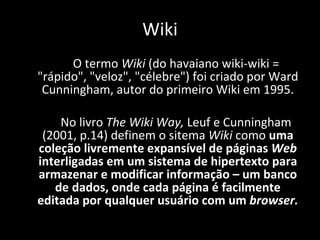 O termo  Wiki  (do havaiano wiki-wiki = "rápido", "veloz", "célebre") foi criado por Ward Cunningham, autor do primeiro Wiki em 1995. No livro  The Wiki Way,  Leuf e Cunningham (2001, p.14) definem o sitema  Wiki  como  uma coleção livremente expansível de páginas  Web  interligadas em um sistema de hipertexto para armazenar e modificar informação – um banco de dados, onde cada página é facilmente editada por qualquer usuário com um  browser. Wiki 