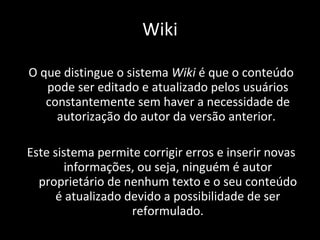 Wiki O que distingue o sistema  Wiki  é que o conteúdo pode ser editado e atualizado pelos usuários constantemente sem haver a necessidade de autorização do autor da versão anterior.  Este sistema permite corrigir erros e inserir novas informações, ou seja, ninguém é autor proprietário de nenhum texto e o seu conteúdo é atualizado devido a possibilidade de ser reformulado. 