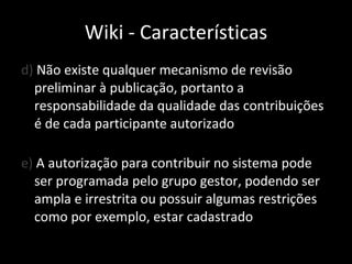 d)  Não existe qualquer mecanismo de revisão preliminar à publicação, portanto a responsabilidade da qualidade das contribuições é de cada participante autorizado e)  A autorização para contribuir no sistema pode ser programada pelo grupo gestor, podendo ser ampla e irrestrita ou possuir algumas restrições como por exemplo, estar cadastrado Wiki - Características 