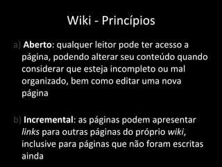a)  Aberto : qualquer leitor pode ter acesso a página, podendo alterar seu conteúdo quando considerar que esteja incompleto ou mal organizado, bem como editar uma nova página b)  Incremental : as páginas podem apresentar  links  para outras páginas do próprio  wiki , inclusive para páginas que não foram escritas ainda Wiki - Princípios 