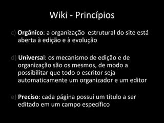 c)  Orgânico : a organização  estrutural do site está aberta à edição e à evolução d)  Universa l: os mecanismo de edição e de organização são os mesmos, de modo a possibilitar que todo o escritor seja automaticamente um organizador e um editor e)  Preciso : cada página possui um título a ser editado em um campo específico Wiki - Princípios 