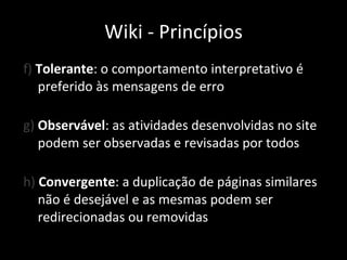 f)  Tolerante : o comportamento interpretativo é preferido às mensagens de erro g)  Observável : as atividades desenvolvidas no site podem ser observadas e revisadas por todos h)  Convergente : a duplicação de páginas similares não é desejável e as mesmas podem ser redirecionadas ou removidas Wiki - Princípios 
