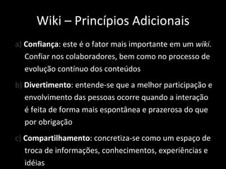 a)  Confiança : este é o fator mais importante em um  wiki.  Confiar nos colaboradores, bem como no processo de evolução contínuo dos conteúdos b)  Divertimento : entende-se que a melhor participação e envolvimento das pessoas ocorre quando a interação é feita de forma mais espontânea e prazerosa do que por obrigação c)  Compartilhamento : concretiza-se como um espaço de troca de informações, conhecimentos, experiências e idéias Wiki – Princípios Adicionais 