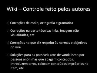 a)  Correções de estilo, ortografia e gramática b)  Correções na parte técnica: links, imagens não visualizadas, etc c)  Correções no que diz respeito às normas e objetivos do  wiki d)  Soluções para os possíveis atos de vandalismo por pessoas anônimas que apagam conteúdos, introduzem erros, colocam conteúdos impróprios no item, etc Wiki – Controle feito pelos autores 