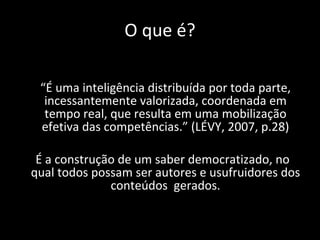 O que é? “ É uma inteligência distribuída por toda parte, incessantemente valorizada, coordenada em tempo real, que resulta em uma mobilização efetiva das competências.” (LÉVY, 2007, p.28) É a construção de um saber democratizado, no qual todos possam ser autores e usufruidores dos conteúdos  gerados. 