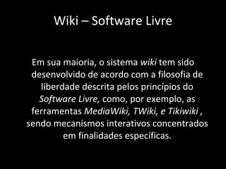 Em sua maioria, o sistema  wiki  tem sido desenvolvido de acordo com a filosofia de liberdade descrita pelos princípios do  Software Livre,  como, por exemplo, as ferramentas  MediaWiki, TWiki, e Tikiwiki ,  sendo mecanismos interativos concentrados em finalidades específicas. Wiki – Software Livre 