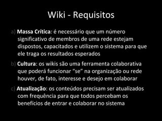 a)  Massa Crítica :  é necessário que um número significativo de membros de uma rede estejam dispostos, capacitados e utilizem o sistema para que ele traga os resultados esperados b)  Cultura : os wikis são uma ferramenta colaborativa que poderá funcionar “se” na organização ou rede houver, de fato, interesse e desejo em colaborar c)  Atualização : os conteúdos precisam ser atualizados com frequência para que todos percebam os benefícios de entrar e colaborar no sistema Wiki - Requisitos 