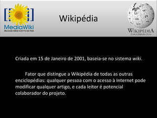 Criada em 15 de Janeiro de 2001, baseia-se no sistema  wiki. Fator que distingue a Wikipédia de todas as outras enciclopédias: qualquer pessoa com o acesso à Internet pode modificar qualquer artigo, e cada leitor é potencial colaborador do projeto. Wikipédia 
