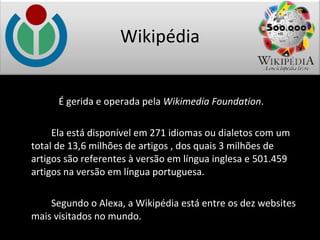 É gerida e operada pela  Wikimedia Foundation . Ela está disponível em 271 idiomas ou dialetos com um total de 13,6 milhões de artigos , dos quais 3 milhões de artigos são referentes à versão em língua inglesa e 501.459 artigos na versão em língua portuguesa. Segundo o Alexa, a Wikipédia está entre os dez websites mais visitados no mundo. Wikipédia 