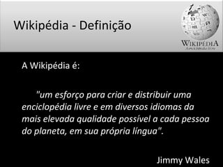 A Wikipédia é: "um esforço para criar e distribuir uma enciclopédia livre e em diversos idiomas da mais elevada qualidade possível a cada pessoa do planeta, em sua própria língua". Jimmy Wales Wikipédia - Definição 
