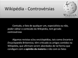   Contudo, o fato de qualquer um, especialista ou não, poder editar o conteúdo da Wikipédia, tem gerado controvérsias Algumas revistas e/ou enciclopédias, tais como  Encarta  e  Encyclopædia Britannica,  têm criticado os artigos contidos na Wikipédia, que afirmam serem abordados de tal forma que condigam com a  opinião da maioria  e não com os fatos Wikipédia - Controvérsias 