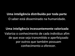 Uma inteligência distribuída por toda parte  O saber está disseminado na humanidade. Uma inteligência incessantemente valorizada Valoriza o conhecimento de cada indivíduo afim de que esse seja transmitido e aperfeiçoado por outros que também possuam conhecimento a oferecer. 