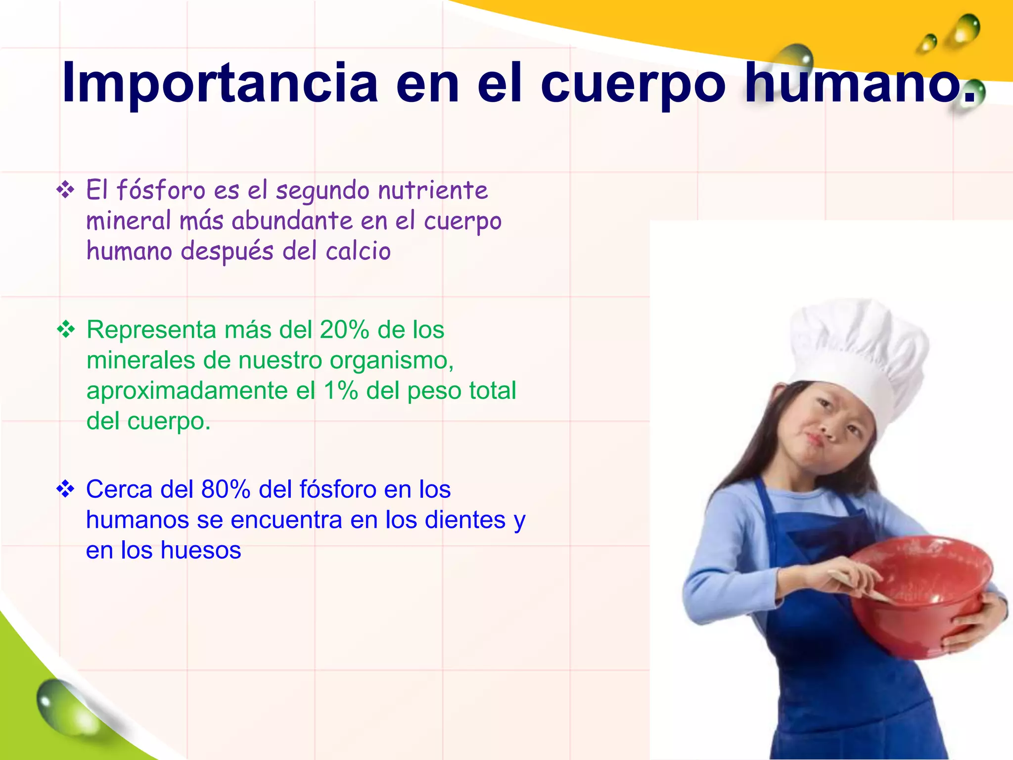 Importancia en el cuerpo humano.
 El fósforo es el segundo nutriente
mineral más abundante en el cuerpo
humano después del calcio
 Representa más del 20% de los
minerales de nuestro organismo,
aproximadamente el 1% del peso total
del cuerpo.
 Cerca del 80% del fósforo en los
humanos se encuentra en los dientes y
en los huesos
 