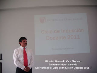Director General UCV – Chiclayo Economista Raúl Valencia  Aperturando el Ciclo de Inducción Docente 2011 -I 
