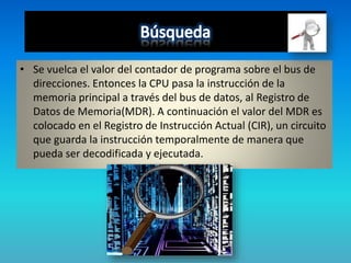 • Se vuelca el valor del contador de programa sobre el bus de
direcciones. Entonces la CPU pasa la instrucción de la
memoria principal a través del bus de datos, al Registro de
Datos de Memoria(MDR). A continuación el valor del MDR es
colocado en el Registro de Instrucción Actual (CIR), un circuito
que guarda la instrucción temporalmente de manera que
pueda ser decodificada y ejecutada.
 