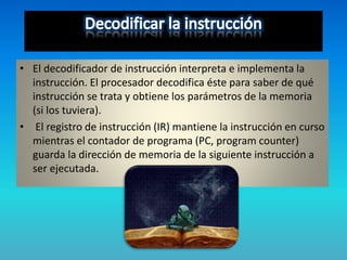• El decodificador de instrucción interpreta e implementa la
instrucción. El procesador decodifica éste para saber de qué
instrucción se trata y obtiene los parámetros de la memoria
(si los tuviera).
• El registro de instrucción (IR) mantiene la instrucción en curso
mientras el contador de programa (PC, program counter)
guarda la dirección de memoria de la siguiente instrucción a
ser ejecutada.
 