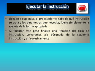 • Llegado a este paso, el procesador ya sabe de qué instrucción
se trata y los parámetros que necesita, luego simplemente la
ejecuta de la forma apropiada.
• Al finalizar este paso finaliza una iteración del ciclo de
instrucción, volveremos ala búsqueda de la siguiente
instrucción y así sucesivamente
 