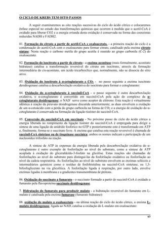 63
O CICLO DE KREBS TEM OITO PASSOS
A seguir examinaremos as oito reações sucessivas do ciclo do ácido cítrico e colocaremos
ênfase especial no estudo das transformações químicas que ocorrem à medida que o acetil-CoA é
oxidado para liberar CO2 e a energia oriunda desta oxidação é conservada na forma das coenzimas
reduzidas NADH e FADH2.
01. Formação do citrato a partir de acetil-CoA e oxaloacetato. - a primeira reação do ciclo é a
condensação do acetil-CoA com o oxaloacetato para formar citrato, catalisado pela enzima citrato
sintase: Nesta reação o carbono metila do grupo acetila é reunido ao grupo carbonila (C-2) do
oxaloacetato.
02. Formação do isocitrato a partir de citrato - a enzima aconitase (mais formalmente, aconitato
hidratase) catalisa a transformação reversível do citrato em isocitrato, através da formação
intermediária do cis-aconitato, um ácido tricarboxílico que, normalmente, não se dissocia do sítio
ativo.
03. Oxidação do isocitrato à α-cetoglutarato e CO2 - no passo seguinte a enzima isocitrato
desidrogenase catalisa a descarboxilação oxidativa do isocitrato para formar o cetoglutarato:
04. Oxidação do α-cetoglutarato à succinil-CoA - o passo seguinte é outra descarboxilação
oxidativa, o α-cetoglutarato é convertido em succinil-CoA pela ação do complexo da α-
cetoglutarato desidrogenase; o NAD+
serve como aceptor de elétrons: Esta reação é virtualmente
idêntica à reação da piruvato desidrogenase discutida anteriormente; as duas envolvem a oxidação
de um α-cetoácido com a perda do grupo carboxila na forma de CO2 e a energia de oxidação do α-
cetoglutarato é conservada na formação da ligação tioéster do succinil-CoA.
05. Conversão do succinil-CoA em succinato - No próximo passo do ciclo do ácido cítrico a
energia liberada no rompimento da ligação tioéster do succinil-CoA é empregada para dirigir a
síntese de uma ligação de anidrido fosfórico no GTP e posteriormente este é transformado em ATP
e, finalmente, forma-se o succinato livre. A enzima que catalisa esta reação reversível é chamada de
succinil-CoA sintetase ou de tioquinase succínica; ambos os nomes indicam a participação de um
nucleosídeo trifosfato na reação.
A síntese de ATP às expensas da energia liberada pela descarboxilação oxidativa do α-
cetoglutarato é outro exemplo de fosforilação ao nível do substrato, como a síntese de ATP
acoplada à oxidação do gliceraldeído-3-fosfato na glicólise. Estas reações são chamadas de
fosforilações ao nível do substrato para distingui-las da fosforilação oxidativa ou fosforilação ao
nível da cadeia respiratória. As fosforilações ao nível do substrato envolvem as enzimas solúveis e
intermediários químicos como o resíduo de fosfohistidina na succinil-CoA sintetase, ou 1,3-
bifosfoglicerato na via glicolítica. A fosforilação ligada à respiração, por outro lado, envolve
enzimas ligadas à membrana e a gradientes transmembrana de prótons.
06. Oxidação do succinato a fumarato - o succinato formado a partir do succinil-CoA é oxidado a
fumarato pela flavoproteína succinato desidrogenase.
7. Hidratação do fumarato para produzir malato - a hidratação reversível do fumarato em L-
malato é catalisada pela enzima fumarase (fumarato hidratase):
08. oxidação do malato a oxaloacetato - na última reação do ciclo do ácido cítrico, a enzima L-
malato desidrogenase, ligada ao NAD, catalisa a oxidação do L-malato em oxaloacetato:
 