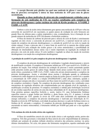 64
A energia liberada pela glicólise (na qual uma molécula de glicose é convertida em
duas de piruvato) corresponde à síntese de duas moléculas de ATP para uma de glicose
metabolizada.
Quando as duas moléculas de piruvato são completamente oxidadas com a
formação de seis moléculas de CO2 na reações catalisadas pelo complexo da
piruvato desidrogenase e pelas enzimas do ciclo de Krebs produz-se 8 NADH, 2
FADH 2 e 2 ATP.
Embora o ciclo do ácido cítrico diretamente gere apenas uma molécula de ATP por volta (na
conversão de succinil-CoA em succinato), os quatro passos de oxidação do ciclo fornecem um
grande fluxo de elétrons para a cadeia respiratória e esta, eventualmente, leva à formação de um
grande número de moléculas de ATP (34) durante a fosforilção oxidativa.
O fluxo de átomos de carbono do piruvato para e através do ciclo de Krebs é estreitamente
regulado em dois níveis: a conversão de piruvato em acetil-CoA, o material inicial do ciclo (a
reação do complexo da piruvato desidrogenase), e a entrada de acetil-CoA no ciclo (a reação da
citrato sintase). Como o piruvato não é a única fonte de acetil-CoA (a maioria das células pode
obter acetil-CoA pela oxidação dos ácidos graxos e de certos aminoácidos), a possibilidade de
obtenção de intermediários dessas outras vias é muito importante na regulação da oxidação do
piruvato e do ciclo do ácido cítrico. O ciclo também é regulado na altura da reação da isocitrato
desidrogenase e na reação da α-cetoglutarato desidrogenase.
A produção de acetil-CoA pelo complexo da piruvato desidrogenase é regulada
O complexo da piruvato desidrogenase de vertebrados é regulado alostericamente e através
de modificação covalente. O complexo é fortemente inibido por ATP e por acetil-CoA e NADH, os
produtos da reação. Esta inibição alostérica da oxidação do piruvato é muito aumentada quando
estão presentes ácidos graxos de cadeia longa. Quando muito pouco acetato flui para o ciclo do
ácido cítrico, acumulam-se AMP, CoA e NAD+, todos eles ativam alostericamente o complexo da
piruvato desidrogenase. Assim, a atividade dessa enzima é desligada quando as substâncias
combustíveis estão disponíveis de maneira ampla na forma de ácidos graxos e acetil-CoA e quando
a concentração de ATP celular e a relação [NADH]/[NAD+
] estão altas; entretanto, quando a
demanda por energia está alta e é necessário um fluxo maior de acetil-CoA para o ciclo, a atividade
do complexo enzimático é ligada. No complexo da piruvato desidrogenase dos vertebrados esses
mecanismos de regulação alostérica são complementados por um segundo nível de regulação, a
modificação covalente de proteínas. O complexo enzimático é inibido pela fosforilação reversível
de um resíduo específico de serina em uma das duas subunidades de E1 da piruvato desidrigenase.
Uma proteína quinase específica fosforila e, assim, inativa E1, uma fosfoproteína fosfatase
específica remove o grupo fosfato por hidrólise e, desta forma, ativa E1. A quinase é ativada
alostericamente por ATP, quando os níveis de ATP estão altos (refletindo um suprimento de
energia suficiente), o complexo da piruvato desidrogenase é inativado por fosforilação de E1.
Quando os níveis de ATP declinam, a atividade da quinase decresce e a ação da fosfatase remove os
fosfatos de El, ativando o complexo. O complexo da piruvato desidrogenase de vegetais, que é
encontrado na matriz mitocondrial, é fortemente inibido por NADH que pode ser o seu regulador
primário.
Três enzimas do ciclo do ácido cítrico são reguladas
O fluxo de metabólitos através do ciclo do ácido cítrico e sob regulação estrita, porém não
complexa. Três fato governam a velocidade do fluxo através do ciclo: disponibilidade de substratos,
inibição por acúmulo de produto inibição alostérica retroativa das primeiras enzimas via pelos
últimos intermediários. No ciclo, três passos são fortemente exergônicos, aqueles catalisados pela
 