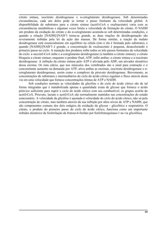 65
citrato sintase, isocitrato desidrogenase e α-cetoglutarato desidrogenase. Sob denominadas
circunstâncias, cada um deles pode se tornar o passo limitante da velocidade global. A
disponibilidade de substratos para a citrato sintase (acetil-CoA e oxaloacetato) varia com as
circunstâncias metabólicas e algumas vezes limita a velocidade de formação do citrato. O NADH
um produto da oxidação do citrato e do α-cetoglutarato acumula-se sob determinadas condições, e
quando a relação [NADH]/[NAD+
I torna-se grande, as duas reações de desidrogenação são
severamente inibidas pela lei da ação das massas. De forma similar, a reação da malato
desidrogenase está essencialmente em equilíbrio na célula (isto é ela é limitada pelo substrato), e
quando [NADH]/[NAD+
I é grande, a concentração de oxaloacetato é pequena, desacelerando o
primeiro passo no ciclo. A mutação dos produtos inibe todos os três passos limitantes da velocidade
do ciclo: a succinil-CoA inibe e a-cetoglutarato desidrogenase (e também a citrato sintase); o citrato
bloqueia a citrato sintase; enquanto o produto final, ATP, inibe ambas: a citrato sintase e a isocitrato
desidrogenase. A inibição da citrato sintase pelo ATP é aliviada pelo ADP, um ativador alostérico
dessa enzima. Os íons cálcio, que nos músculos dos vertebrados são o sinal para contração e o
concomitante aumento na demanda por ATP, ativa ambas as enzimas, isocitrato desidrogenase e α-
cetoglutarato desidrogenase, assim como o complexo da piruvato desidrogenase. Brevemente, as
concentrações de substratos e intermediários do ciclo do ácido cítrico regulam o fluxo através desta
via em uma velocidade que fornece concentrações ótimas de ATP e NADH.
Sob condições normais as velocidades da glicólise e do ciclo do ácido cítrico são de tal
forma integradas que é matabolizada apenas a quantidade exata de glicose que fornece o ácido
pirúvico suficiente para suprir o ciclo do ácido cítrico com seu combustível, os grupos acetila do
acetil-CoA. Piruvato, lactato e acetil-CoA são normalmente mantidos nas concentrações do estado
estacionário. A velocidade da glicólise é ajustada à velocidade do ciclo do ácido cítrico, não só pela
concentração de citrato, mas também através da sua inibição por altos níveis de ATP e NADH, que
são componentes comuns dos dois estágios da oxidação da glicose - glicolítico e respiratório. O
citrato, o produto do primeiro passo do ciclo do ácido cítrico, funciona como um importante
inibidor alostérico da fosforilaçâo da frutose-6-fosfato por fosfofrutoquinase-1 na via glicolítica.
 