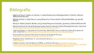 Bibliografía
• Alberts, B. Bray, K. Hopkin, A. Johnson, J. (2006) Introducción a la Biología Celular. 2ª Edición. Editorial
Médica Panamericana.
• Méndez Aranda, H. López Nava, A. (2014) Bioquimica.Tercera edición. Editorial BookMart. pp. 96-108.
México.
• Murray K. Robert, David A. Bender, (2013), Harper Bioquimica Ilustrada, 29a edicion, Editorial McGraw-Hill.
• Ramón Contreras, El ciclo de Kreps paso a paso, Serie en internet, Citado 28 de agosto de 2016, /react-text
biología.laguia2000.com/bioquímica/el-ciclo-de-krebs-paso-a-paso
• J Monzas Doldan y S. Signorelli, El ciclo de Krebs, MediciABC, Serie en internet, Citado 28 de agosto de
2016. /react-text www.medicinabc.com/2016/06/el-ciclo-de-krebs.html#axzz4If5Qa3NR
• Perez,Guillermo.Ciclo de Krebs.Serie en internet.18 de Agosto del 2013.
http://www.ciclodekrebs.com/etapas_del_ciclo_de_krebs
• Regalado, Omar. SalideShare. In. 7 de noviembre del 2011. http://es.slideshare.net/Regaladiux/ciclo-de-
krebs-10063165
• Valdés, Armando. Ciencias Básicas. ECIMED. 24 de Enero del 2009. http://gsdl.bvs.sld.cu/cgi-
bin/library?e=d-00000-00---off-0prelicin--00-0----0-10-0---0---0direct-10---4-------0-1l--11-es-50---20-about-
--00-0-1-00-0-0-11-1-0utfZz-8-00&a=d&cl=CL1&d=HASHf1ddc478da370019f97bea.10.13
 