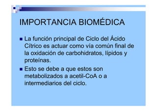 IMPORTANCIA BIOMÉDICA
 La función principal de Ciclo del Ácido
Cítrico es actuar como vía común final de
la oxidación de carbohidratos, lípidos y
proteínas.
 Esto se debe a que estos son
metabolizados a acetil-CoA o a
intermediarios del ciclo.
 