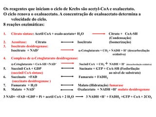 Os reagentes que iniciam o ciclo de Krebs são acetyl-CoA e oxalacetato.
O ciclo renova o oxaloacetato. A concentração de oxaloacetato determina a
velocidade do ciclo.
8 reações enzimáticas:
1. Citrato sintase: Acetil CoA + oxalo-acetato+ H2O Citrato + CoA-SH
(Condensação)
2. Aconitase: Citrato Isocitrato (Isomerização)
3. Isocitrato desidrogenase:
Isocitrato + NAD+ a-Cetoglutarato + CO2 + NADH + H+ (descarboxilação
oxidativa)
4. Complexo de a-Cetoglutarato desídrogenase:
a-Cetoglutarato + CoA-SH +NAD+ Sucinil CoA + CO2 + NADH + H+ (descarboxilação oxidativa)
5. Succinil CoA + GDP Sucinato + GTP + CoA-SH (Fosforilação
(succinil CoA sintase) ao nível de substrato)
6. Succinato +FAD Fumarato + FADH2
(succinato desidrogenase )
7. Fumarato + H2O Malato (Hidratação) fumarase
8. Malato + NAD+ Oxalacetato + NADH +H+ malato desidrogenase
3 NAD+ +FAD +GDP + Pi + acetil CoA + 2 H2O 3 NADH +H+ + FADH2 +GTP + CoA + 2CO2
 