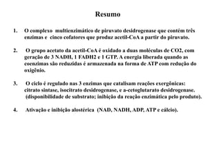Resumo
1. O complexo multienzimático de piruvato desidrogenase que contém três
enzimas e cinco cofatores que produz acetil-CoA a partir do piruvato.
2. O grupo acetato da acetil-CoA é oxidado a duas moléculas de CO2, com
geração de 3 NADH, 1 FADH2 e 1 GTP. A energia liberada quando as
coenzimas são reduzidas é armazenada na forma de ATP com redução do
oxigênio.
3. O ciclo é regulado nas 3 enzimas que catalisam reações exergônicas:
citrato sintase, isocitrato desidrogenase, e a-cetoglutarato desidrogenase.
(disponibilidade de substrato; inibição da reação enzimática pelo produto).
4. Ativação e inibição alostérica (NAD, NADH, ADP, ATP e cálcio).
 