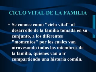 CICLO VITAL DE LA FAMILIA

• Se conoce como "ciclo vital" al
  desarrollo de la familia tomada en su
  conjunto, a los diferentes
  "momentos" por los cuales van
  atravesando todos los miembros de
  la familia, quienes van a ir
  compartiendo una historia común.
 
