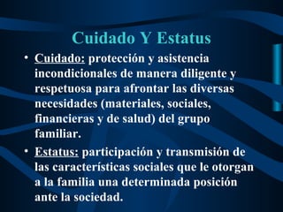 Cuidado Y Estatus
• Cuidado: protección y asistencia
  incondicionales de manera diligente y
  respetuosa para afrontar las diversas
  necesidades (materiales, sociales,
  financieras y de salud) del grupo
  familiar.
• Estatus: participación y transmisión de
  las características sociales que le otorgan
  a la familia una determinada posición
  ante la sociedad.
 