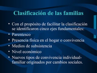 Clasificación de las familias
• Con el propósito de facilitar la clasificación
  se identificaron cinco ejes fundamentales:
• Parentesco
• Presencia física en el hogar o convivencia
• Medios de subsistencia
• Nivel económico
• Nuevos tipos de convivencia individual-
  familiar originados por cambios sociales.
 