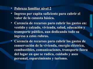 • Pobreza familiar nivel 2
• Ingreso per capita suficiente para cubrir el
  valor de la canasta básica.
• Carencia de recursos para cubrir los gastos en:
  vestido y calzado, vivienda, salud, educación y
  transporte público, aun dedicando todo su
  ingreso a estos rubros.
• Carencia de recursos para cubrir los gastos de
  conservación de la vivienda, energía eléctrica,
  combustibles, comunicaciones, transporte fuera
  del lugar en que se radica, cuidado y aseo
  personal, esparcimiento y turismo.
 