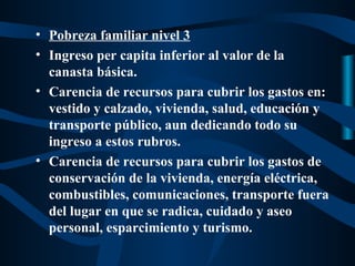 • Pobreza familiar nivel 3
• Ingreso per capita inferior al valor de la
  canasta básica.
• Carencia de recursos para cubrir los gastos en:
  vestido y calzado, vivienda, salud, educación y
  transporte público, aun dedicando todo su
  ingreso a estos rubros.
• Carencia de recursos para cubrir los gastos de
  conservación de la vivienda, energía eléctrica,
  combustibles, comunicaciones, transporte fuera
  del lugar en que se radica, cuidado y aseo
  personal, esparcimiento y turismo.
 