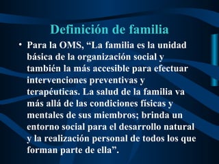 Definición de familia
• Para la OMS, “La familia es la unidad
  básica de la organización social y
  también la más accesible para efectuar
  intervenciones preventivas y
  terapéuticas. La salud de la familia va
  más allá de las condiciones físicas y
  mentales de sus miembros; brinda un
  entorno social para el desarrollo natural
  y la realización personal de todos los que
  forman parte de ella”.
 