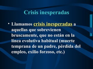Crisis inesperadas
• Llamamos crisis inesperadas a
  aquellas que sobrevienen
  bruscamente, que no están en la
  línea evolutiva habitual (muerte
  temprana de un padre, pérdida del
  empleo, exilio forzoso, etc.)
 