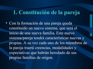 1. Constitución de la pareja
• Con la formación de una pareja queda
  constituido un nuevo sistema, que será el
  inicio de una nueva familia. Este nuevo
  sistema/pareja tendrá características nuevas y
  propias. A su vez cada uno de los miembros de
  la pareja traerá creencias, modalidades y
  expectativas que habrán heredado de sus
  propias familias de origen.
 