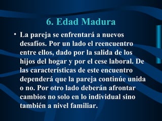 6. Edad Madura
• La pareja se enfrentará a nuevos
  desafíos. Por un lado el reencuentro
  entre ellos, dado por la salida de los
  hijos del hogar y por el cese laboral. De
  las características de este encuentro
  dependerá que la pareja continúe unida
  o no. Por otro lado deberán afrontar
  cambios no solo en lo individual sino
  también a nivel familiar.
 