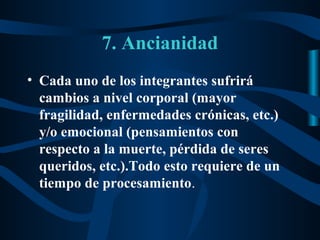 7. Ancianidad
• Cada uno de los integrantes sufrirá
  cambios a nivel corporal (mayor
  fragilidad, enfermedades crónicas, etc.)
  y/o emocional (pensamientos con
  respecto a la muerte, pérdida de seres
  queridos, etc.).Todo esto requiere de un
  tiempo de procesamiento.
 