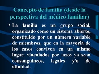 Concepto de familia (desde la
perspectiva del médico familiar)
• La familia es un grupo social,
  organizado como un sistema abierto,
  constituido por un número variable
  de miembros, que en la mayoría de
  los casos conviven en un mismo
  lugar, vinculados por lazos ya sean
  consanguíneos, legales y/o de
  afinidad.
 
