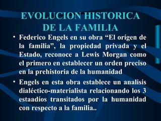 EVOLUCION HISTORICA
     DE LA FAMILIA
• Federico Engels en su obra “El orígen de
  la familia”, la propiedad privada y el
  Estado, reconoce a Lewis Morgan como
  el primero en establecer un orden preciso
  en la prehistoria de la humanidad
• Engels en esta obra establece un analisis
  dialéctico-materialista relacionando los 3
  estaadíos transitados por la humanidad
  con respecto a la familia..
 