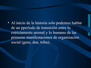 • Al inicio de la historia solo podemos hablar
  de un pperíodo de transición entre lo
  estrictamente animal y lo humano de las
  primeras manifestaciones de organización
  social (gens, dan, tribu).
 