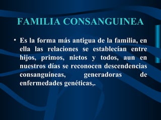 FAMILIA CONSANGUINEA
• Es la forma más antigua de la familia, en
  ella las relaciones se establecían entre
  hijos, primos, nietos y todos, aun en
  nuestros días se reconocen descendencias
  consanguíneas,       generadoras       de
  enfermedades genéticas,.
 