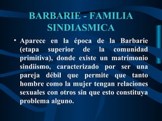BARBARIE - FAMILIA
       SINDIASMICA
• Aparece en la época de la Barbarie
  (etapa superior de la comunidad
  primitiva), donde existe un matrimonio
  sindiismo, caracterizado por ser una
  pareja débil que permite que tanto
  hombre como la mujer tengan relaciones
  sexuales con otros sin que esto constituya
  problema alguno.
 