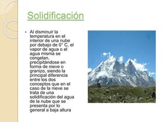 Solidificación
Al disminuir la
temperatura en el
interior de una nube
por debajo de 0° C, el
vapor de agua o el
agua misma se
congelan,
precipitándose en
forma de nieve o
granizo, siendo la
principal diferencia
entre los dos
conceptos que en el
caso de la nieve se
trata de una
solidificación del agua
de la nube que se
presenta por lo
general a baja altura