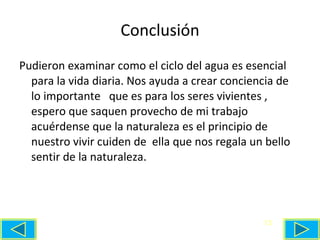 Conclusión Pudieron examinar como el ciclo del agua es esencial para la vida diaria. Nos ayuda a crear conciencia de lo importante  que es para los seres vivientes , espero que saquen provecho de mi trabajo acuérdense que la naturaleza es el principio de nuestro vivir cuiden de  ella que nos regala un bello sentir de la naturaleza. 