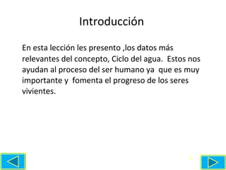 Introducción  En esta lección les presento ,los datos más relevantes del concepto, Ciclo del agua.  Estos nos ayudan al proceso del ser humano ya  que es muy importante y  fomenta el progreso de los seres vivientes. 