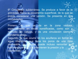 6º Circulación subterránea. Se produce a favor de la
gravedad, como la escorrentía superficial, de la que se
puede considerar una versión. Se presenta en dos
modalidades:

Primero, la que se da en la zona vadosa,
especialmente en rocas karstificadas, como son a
menudo las calizas, y es una circulación siempre
pendiente abajo.
Segundo, la que ocurre en los acuíferos en forma de
agua intersticial que llena los poros de una roca
permeable, de la cual puede incluso remontar por
fenómenos en los que intervienen la presión y la
capilaridad.
 