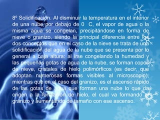 8º Solidificación. Al disminuir la temperatura en el interior
de una nube por debajo de 0 C, el vapor de agua o la
misma agua se congelan, precipitándose en forma de
nieve o granizo, siendo la principal diferencia entre los
dos conceptos que en el caso de la nieve se trata de una
solidificación del agua de la nube que se presenta por lo
general a baja altura: al irse congelando la humedad y
las pequeñas gotas de agua de la nube, se forman copos
de nieve, cristales de hielo polimórficos (es decir, que
adoptan numerosas formas visibles al microscopio),
mientras que en el caso del granizo, es el ascenso rápido
de las gotas de agua que forman una nube lo que da
origen a la formación de hielo, el cual va formando el
granizo y aumentando de tamaño con ese ascenso.
 