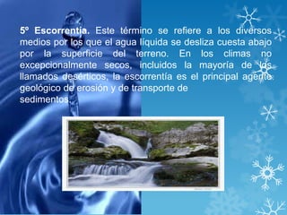 5º Escorrentía. Este término se refiere a los diversos
medios por los que el agua líquida se desliza cuesta abajo
por la superficie del terreno. En los climas no
excepcionalmente secos, incluidos la mayoría de los
llamados desérticos, la escorrentía es el principal agente
geológico de erosión y de transporte de
sedimentos.
 